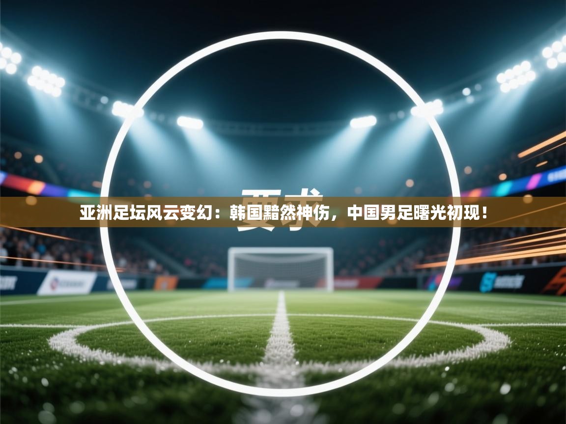 亚洲足坛风云变幻：韩国黯然神伤，中国男足曙光初现！