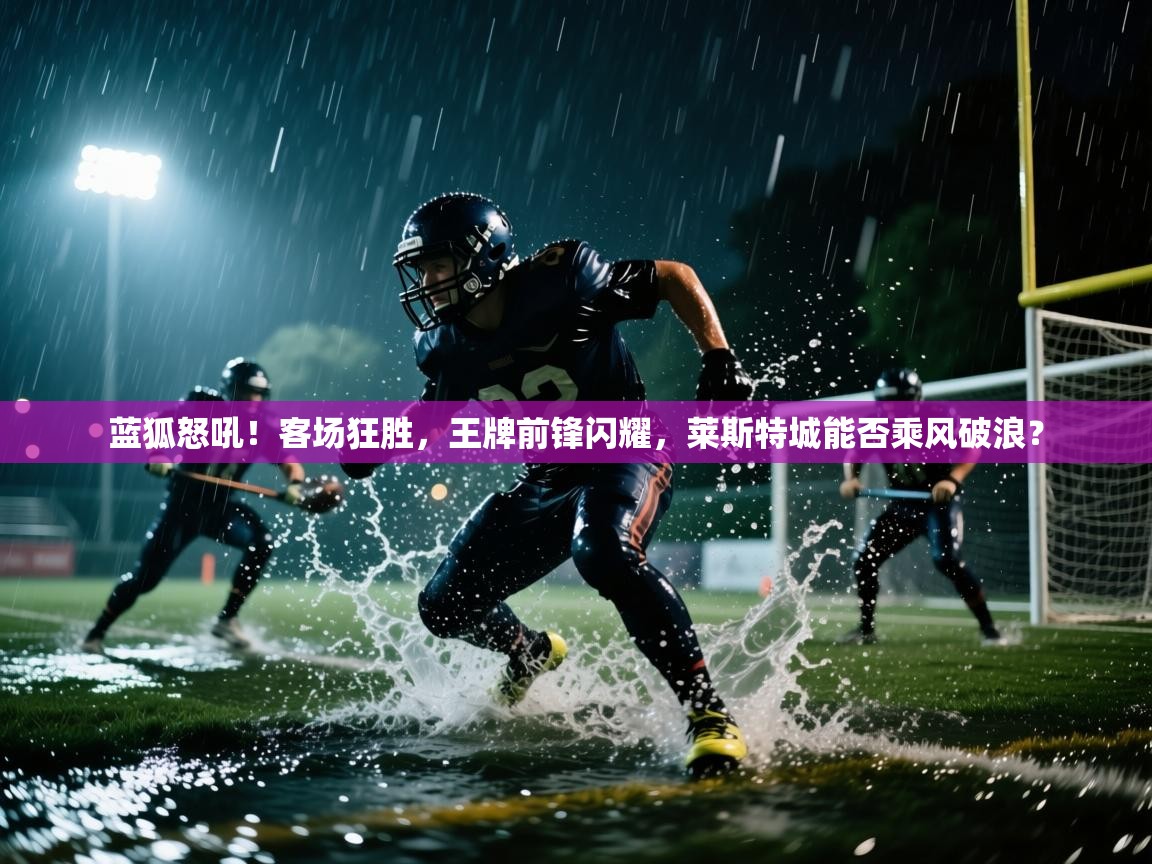 蓝狐怒吼!客场狂胜,王牌前锋闪耀,莱斯特城能否乘风破浪? 第1张